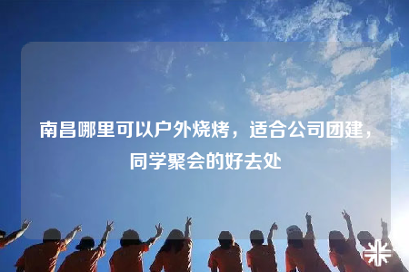 南昌哪里可以戶外燒烤，適合公司團建，同學聚會的好去處