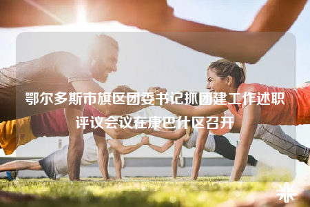 鄂爾多斯市旗區(qū)團委書記抓團建工作述職評議會議在康巴什區(qū)召開