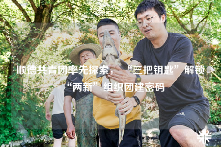 順德共青團(tuán)率先探索， “三把鑰匙”解鎖“兩新”組織團(tuán)建密碼