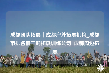 成都團隊拓展｜成都戶外拓展機構_成都市排名前三的拓展訓練公司_成都周邊拓展
