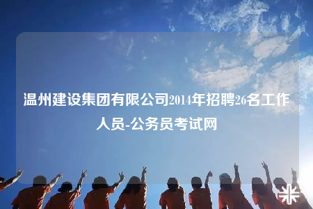 溫州建設集團有限公司2014年招聘26名工作人員-公務員考試網